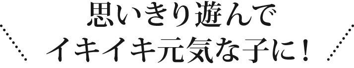 思いきり遊んでイキイキ元気な子に！