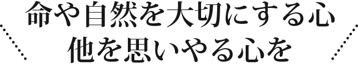 命や自然を大切にする心他を思いやる心を！